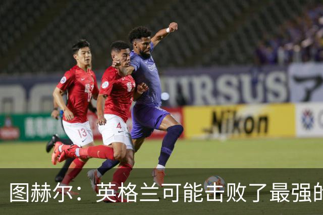 图赫尔：英格兰可能击败了最强的法国，和西班牙的差距正在缩小